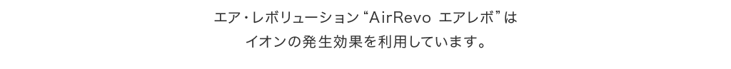 エア・レボリューション“AirRevo エアレボ”はイオンの発生効果を利用しています。いつでも、どこでも、身につけているだけであなたの身のまわりの空気トラブルを軽減します。